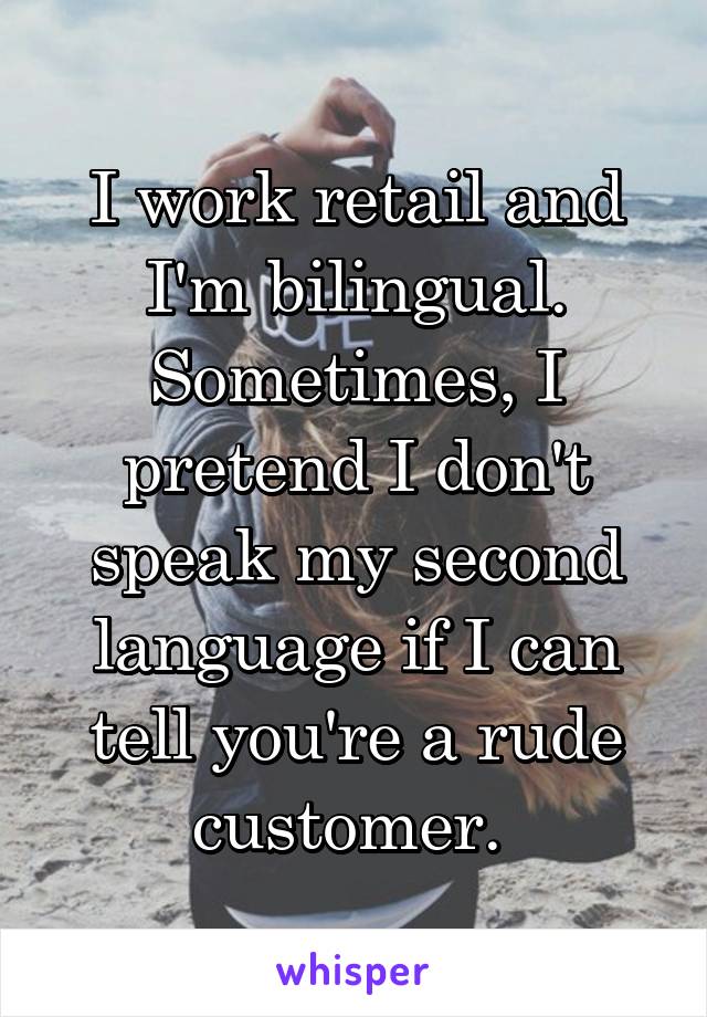 I work retail and I'm bilingual. Sometimes, I pretend I don't speak my second language if I can tell you're a rude customer. 