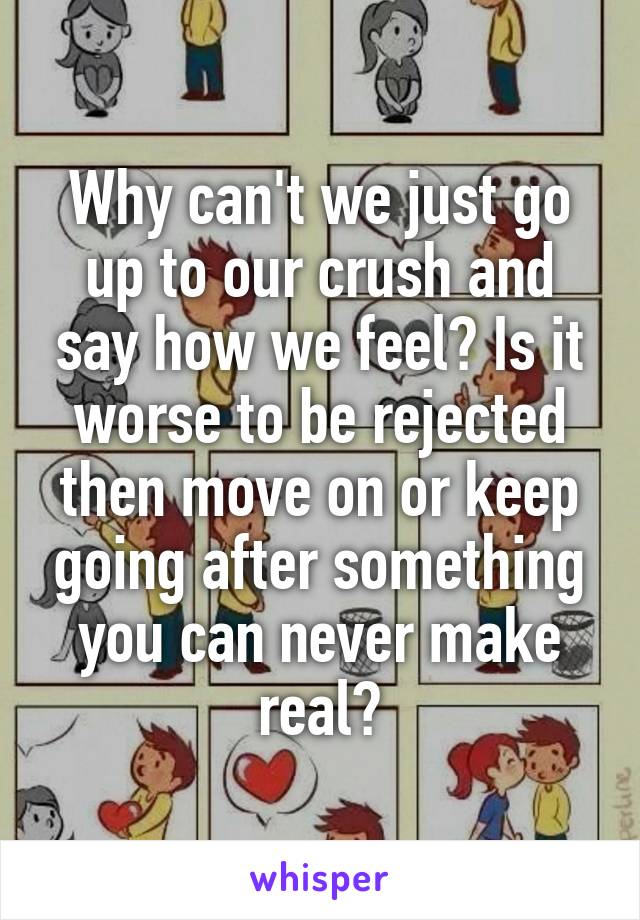 Why can't we just go up to our crush and say how we feel? Is it worse to be rejected then move on or keep going after something you can never make real?