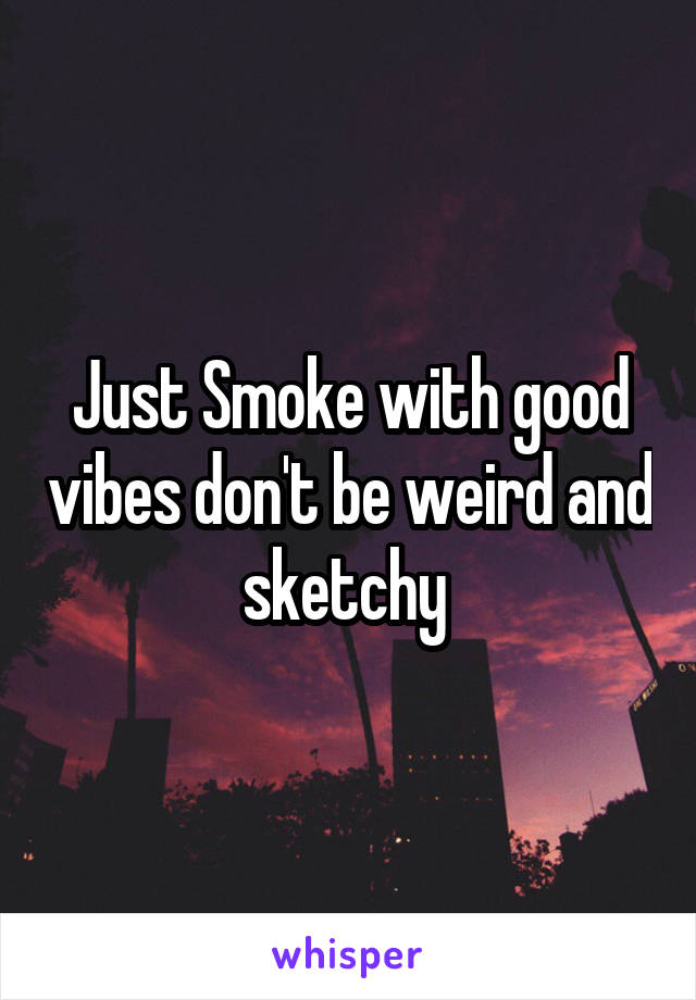 Just Smoke with good vibes don't be weird and sketchy 