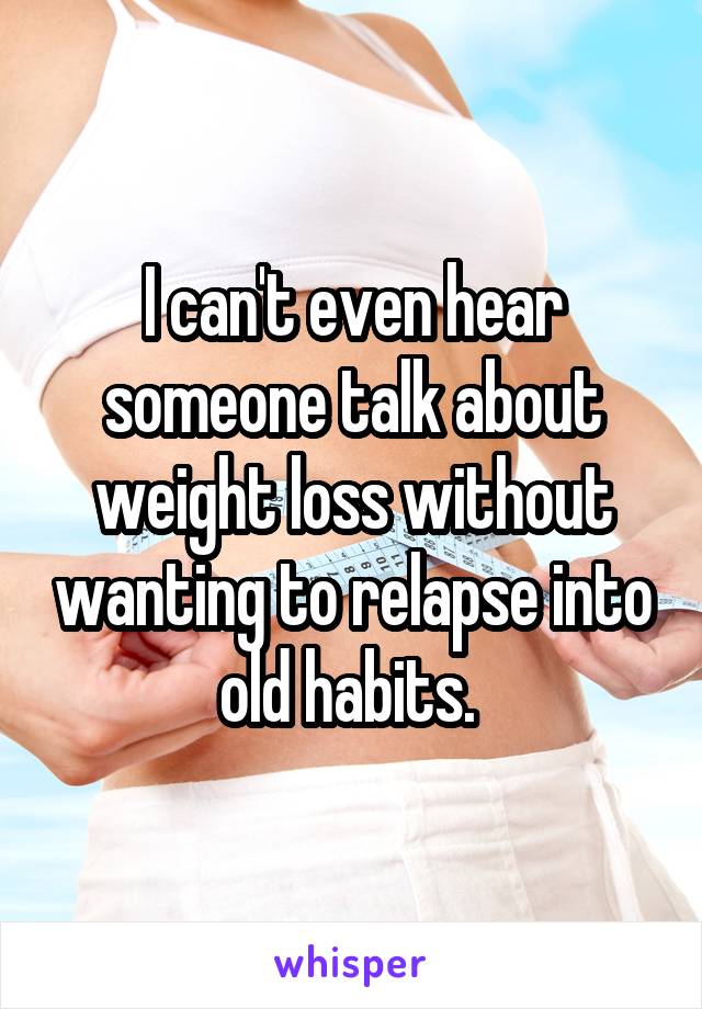 I can't even hear someone talk about weight loss without wanting to relapse into old habits. 