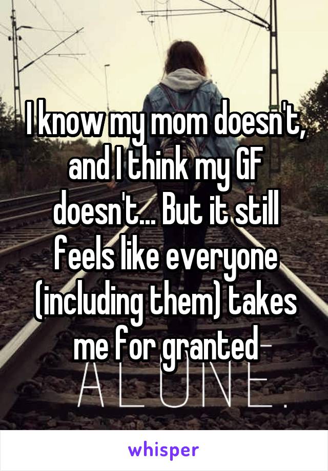 I know my mom doesn't, and I think my GF doesn't... But it still feels like everyone (including them) takes me for granted