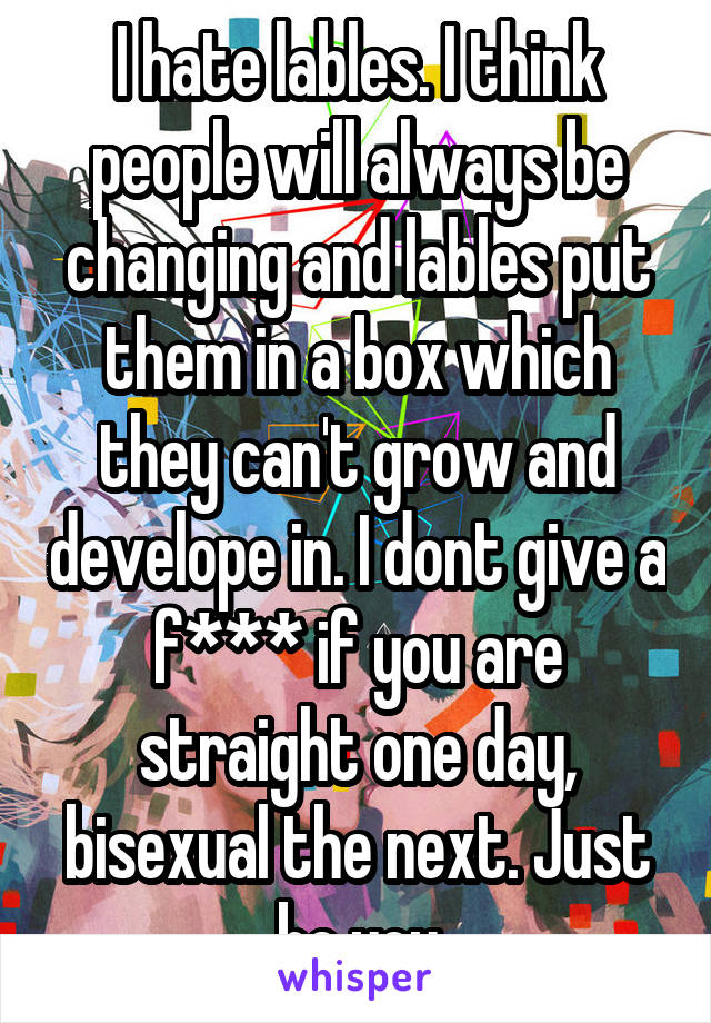 I hate lables. I think people will always be changing and lables put them in a box which they can't grow and develope in. I dont give a f*** if you are straight one day, bisexual the next. Just be you