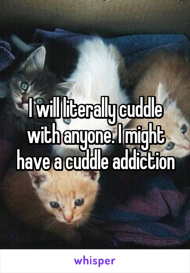 I will literally cuddle with anyone. I might have a cuddle addiction