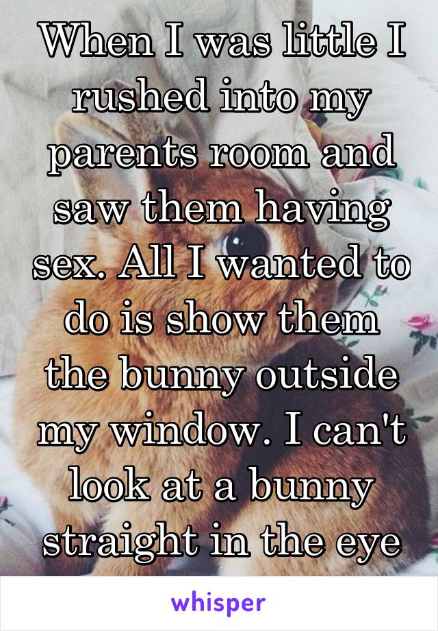 When I was little I rushed into my parents room and saw them having sex. All I wanted to do is show them the bunny outside my window. I can't look at a bunny straight in the eye ever again. 