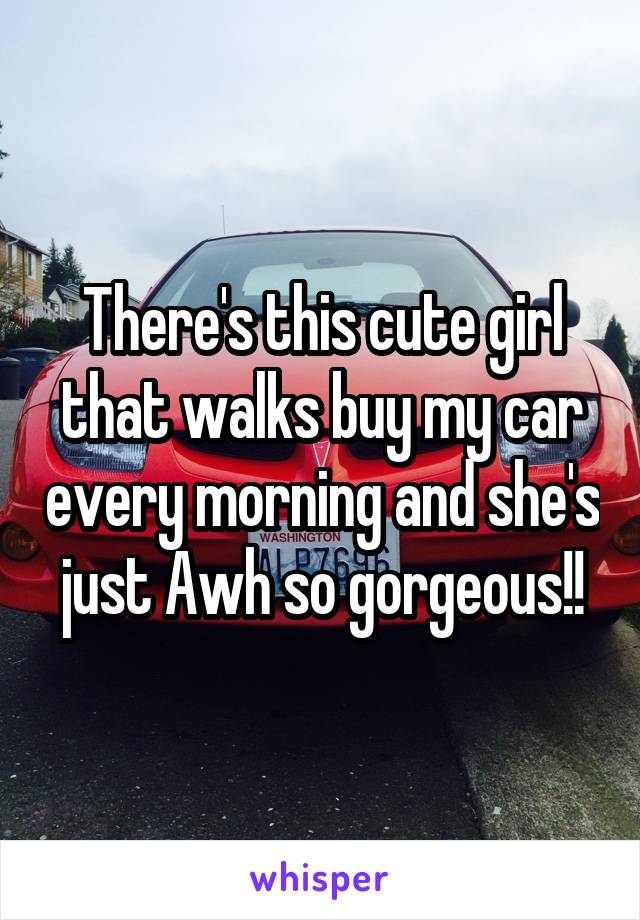 There's this cute girl that walks buy my car every morning and she's just Awh so gorgeous!!