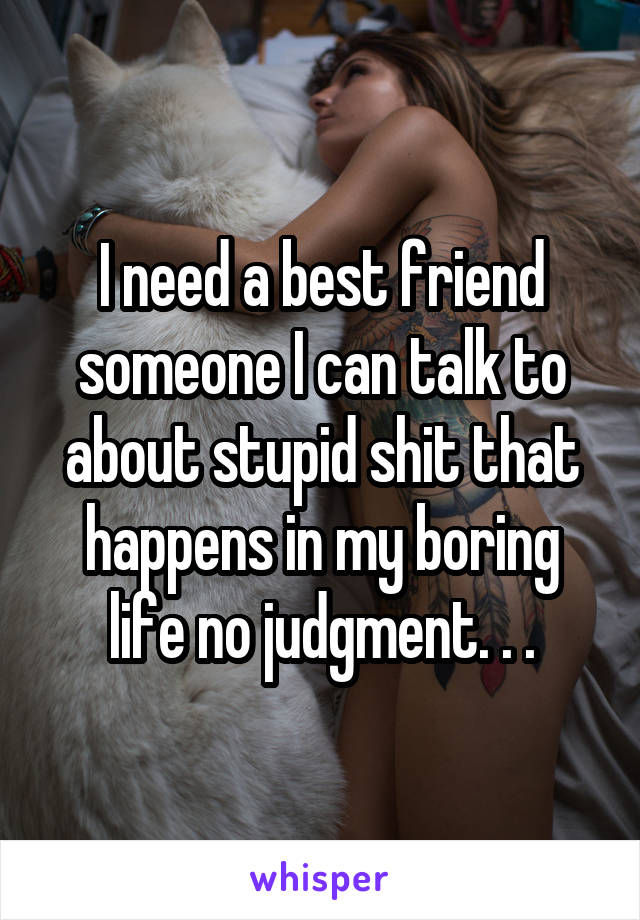 I need a best friend someone I can talk to about stupid shit that happens in my boring life no judgment. . .