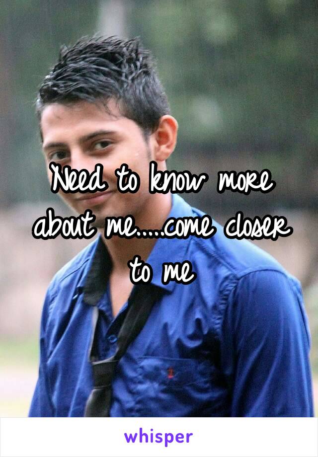 Need to know more about me.....come closer to me