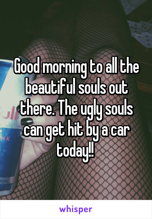 Good morning to all the beautiful souls out there. The ugly souls can get hit by a car today!! 