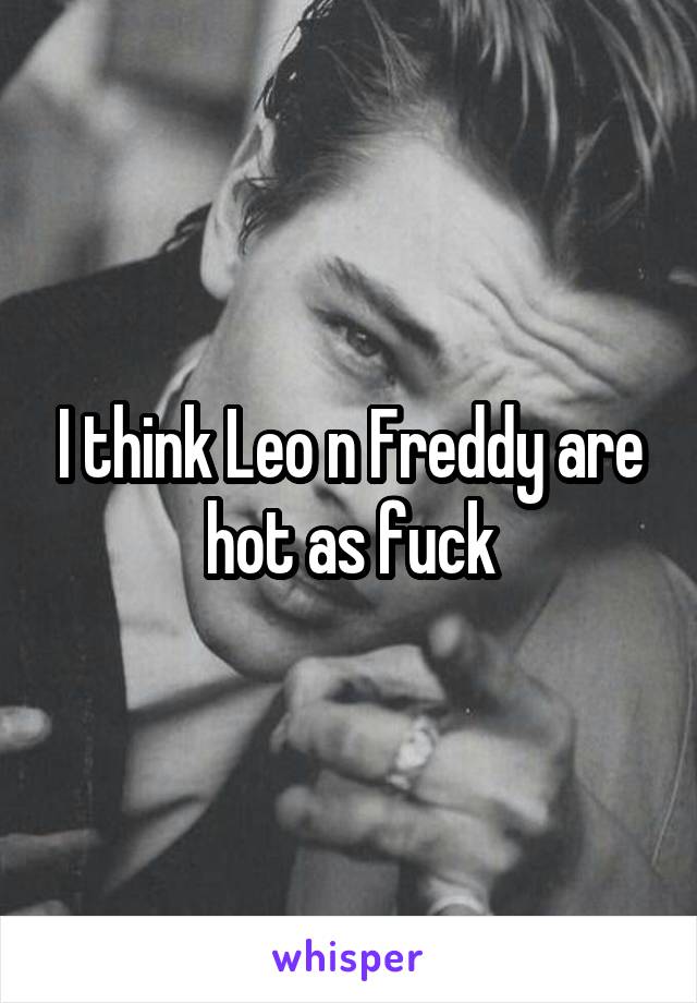 I think Leo n Freddy are hot as fuck