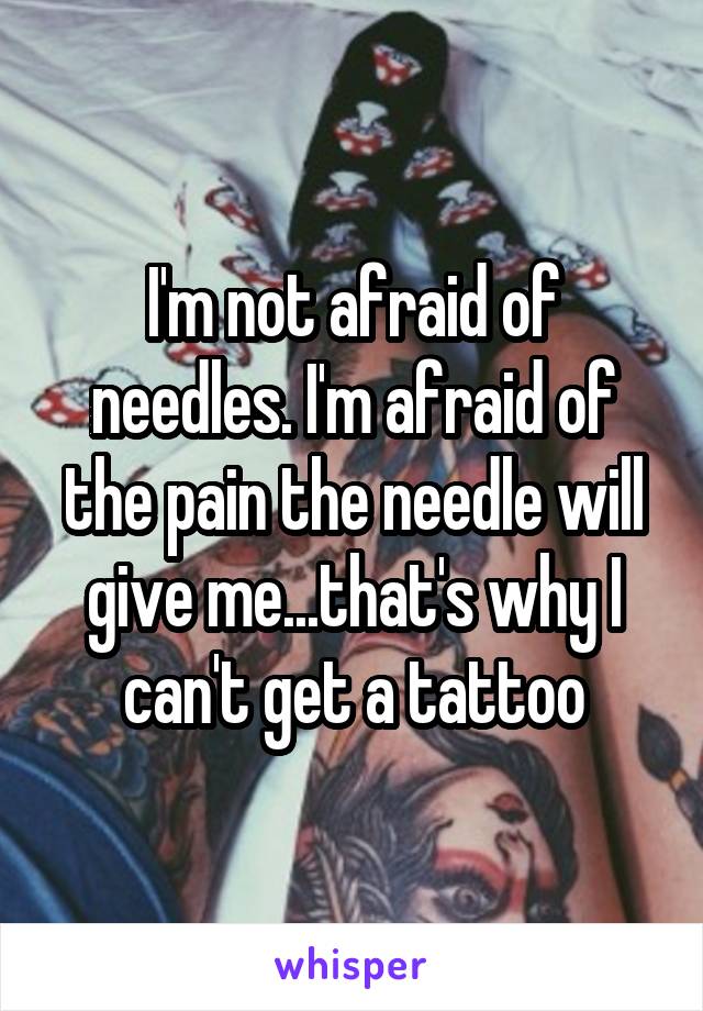 I'm not afraid of needles. I'm afraid of the pain the needle will give me...that's why I can't get a tattoo