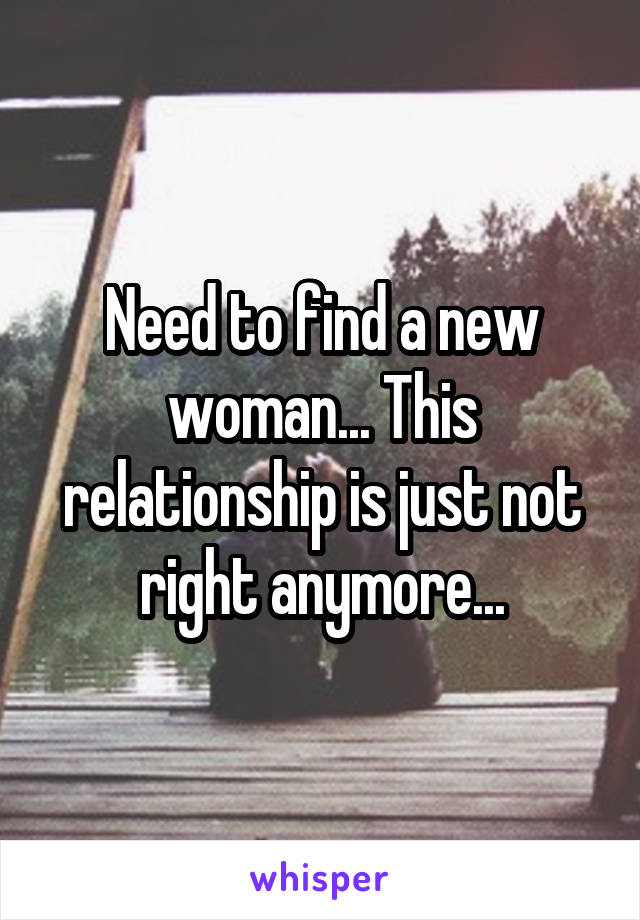 Need to find a new woman... This relationship is just not right anymore...