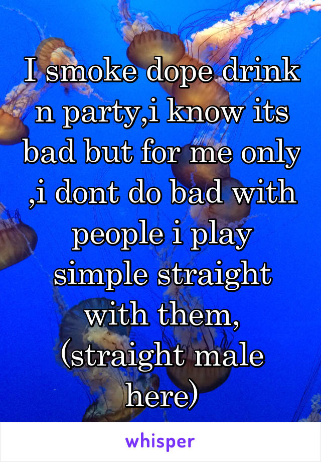 I smoke dope drink n party,i know its bad but for me only ,i dont do bad with people i play simple straight with them, (straight male here)