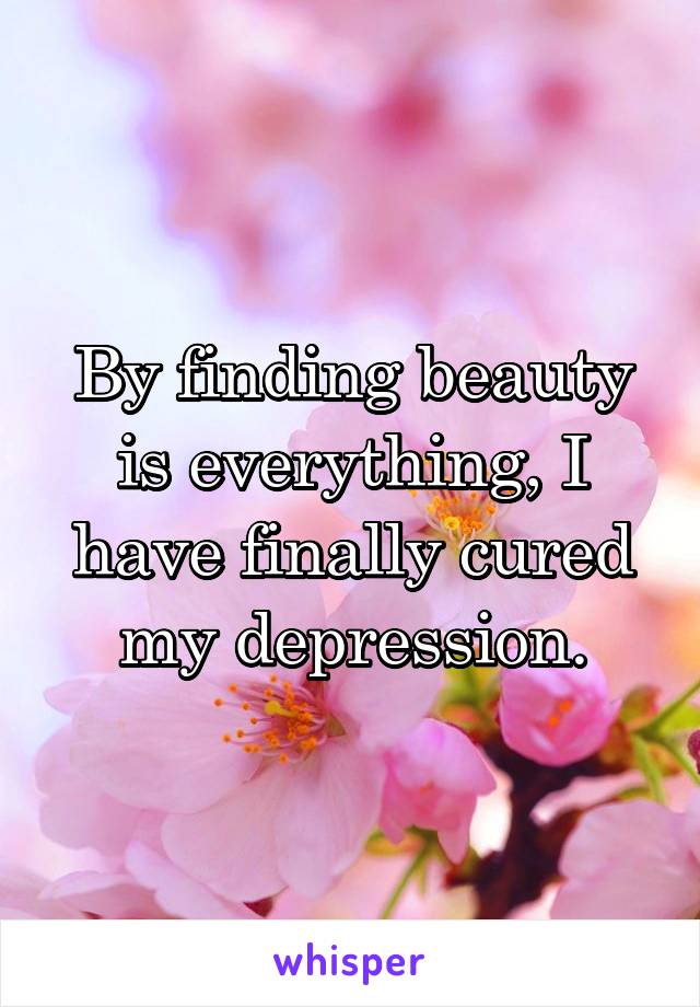 By finding beauty is everything, I have finally cured my depression.