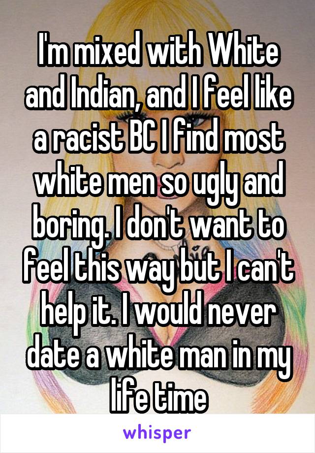 I'm mixed with White and Indian, and I feel like a racist BC I find most white men so ugly and boring. I don't want to feel this way but I can't help it. I would never date a white man in my life time