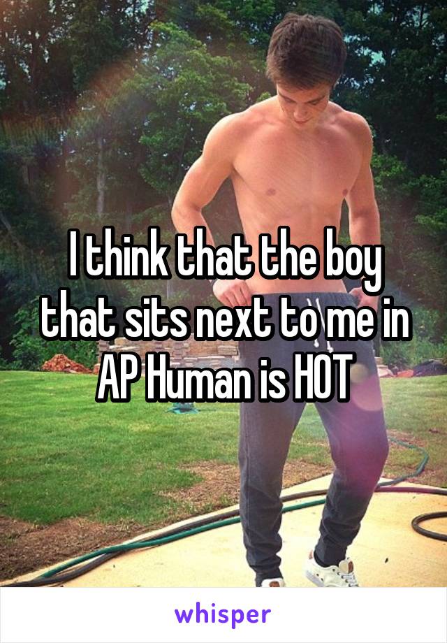 I think that the boy that sits next to me in AP Human is HOT