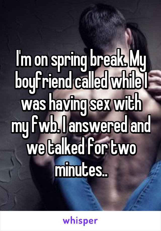 I'm on spring break. My boyfriend called while I was having sex with my fwb. I answered and we talked for two minutes..