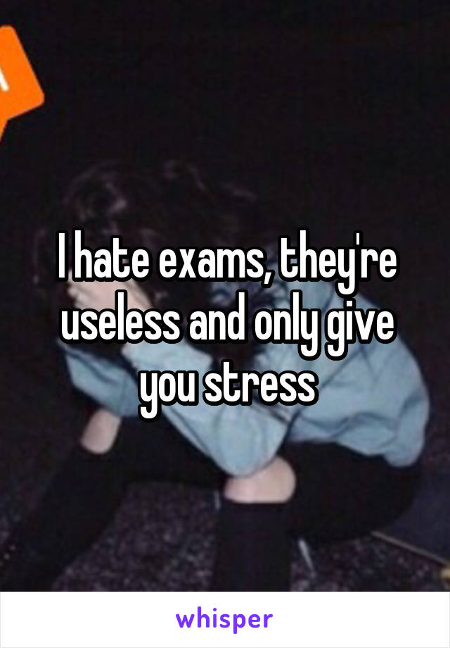 I hate exams, they're useless and only give you stress