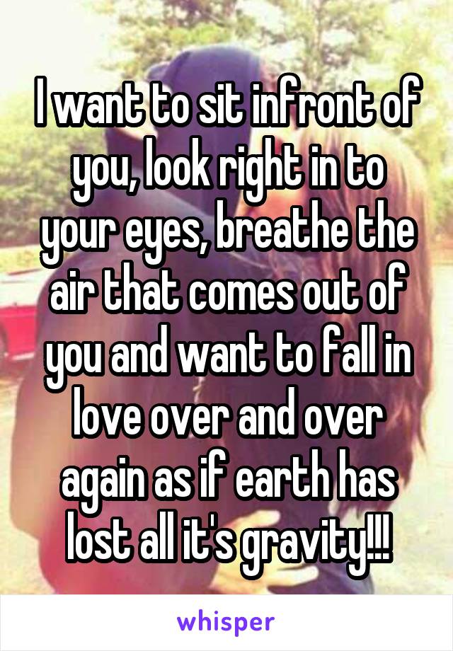 I want to sit infront of you, look right in to your eyes, breathe the air that comes out of you and want to fall in love over and over again as if earth has lost all it's gravity!!!