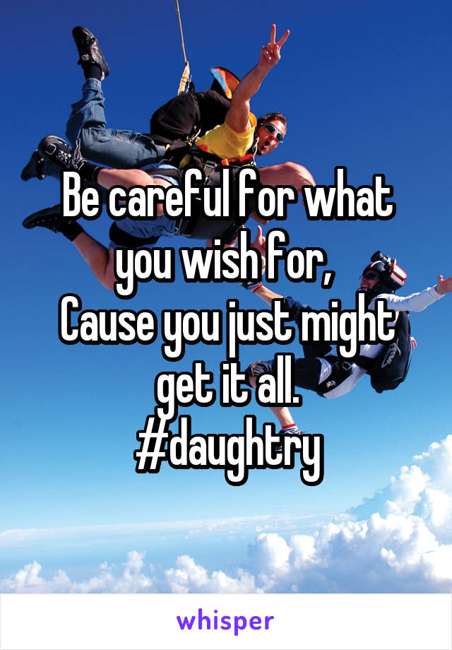 Be careful for what you wish for, 
Cause you just might get it all.
#daughtry