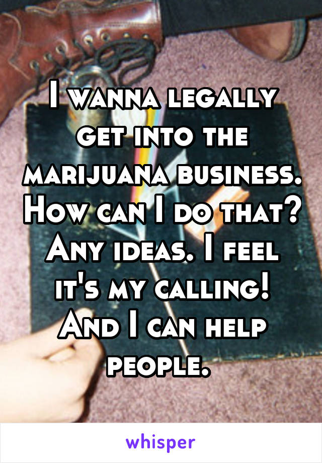 I wanna legally get into the marijuana business. How can I do that? Any ideas. I feel it's my calling! And I can help people. 