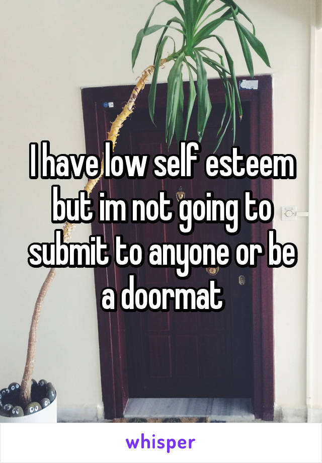 I have low self esteem but im not going to submit to anyone or be a doormat