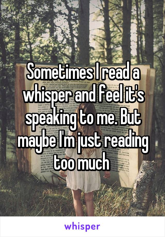 Sometimes I read a whisper and feel it's speaking to me. But maybe I'm just reading too much 