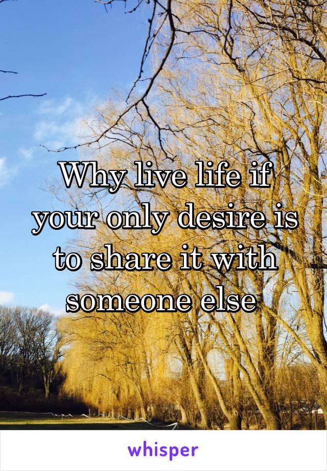 Why live life if your only desire is to share it with someone else 