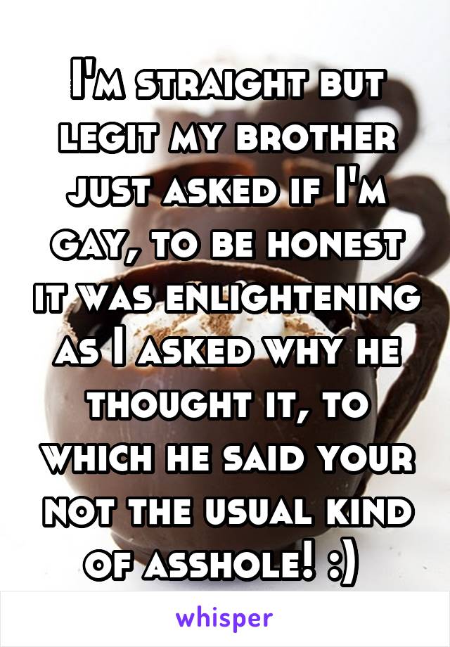 I'm straight but legit my brother just asked if I'm gay, to be honest it was enlightening as I asked why he thought it, to which he said your not the usual kind of asshole! :) 