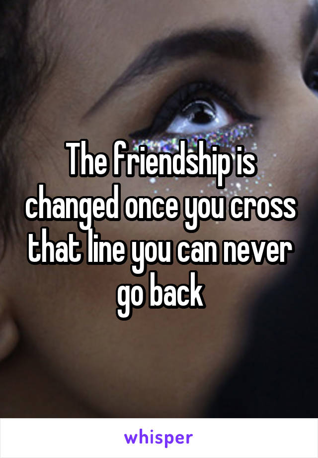 The friendship is changed once you cross that line you can never go back