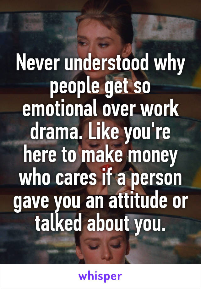 Never understood why people get so emotional over work drama. Like you're here to make money who cares if a person gave you an attitude or talked about you.