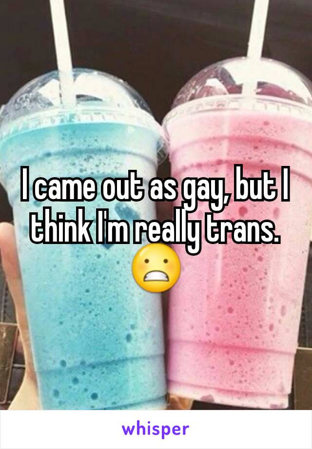 I came out as gay, but I think I'm really trans. 😬