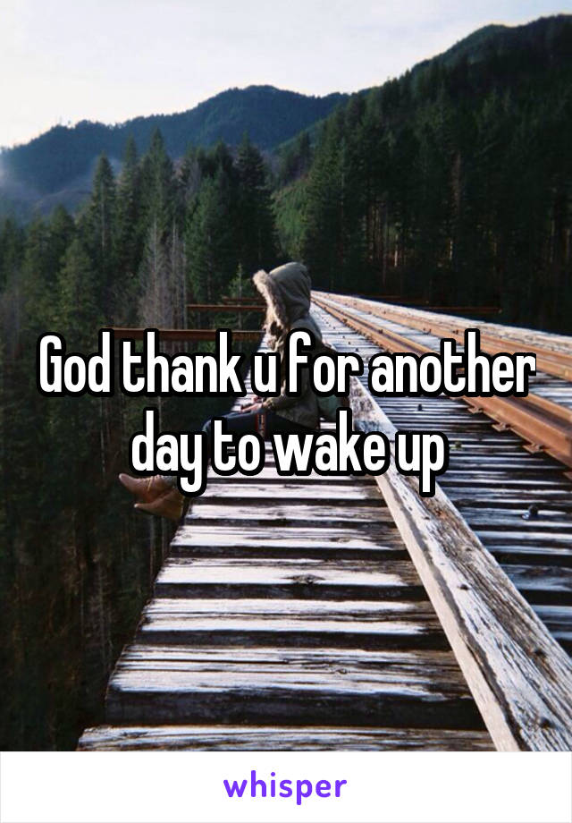 God thank u for another day to wake up