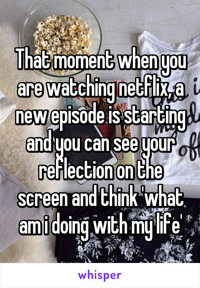 That moment when you are watching netflix, a new episode is starting and you can see your reflection on the screen and think 'what am i doing with my life'