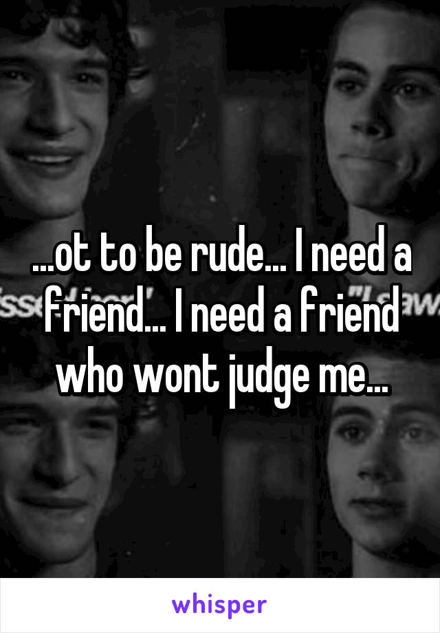 ...ot to be rude... I need a friend... I need a friend who wont judge me...