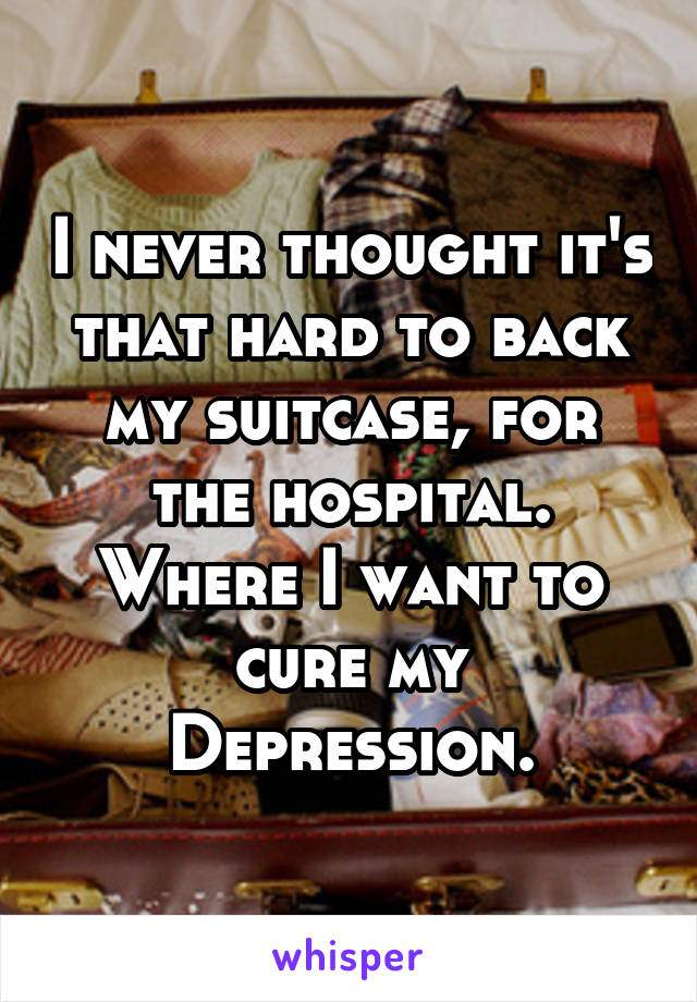 I never thought it's that hard to back my suitcase, for the hospital. Where I want to cure my Depression.