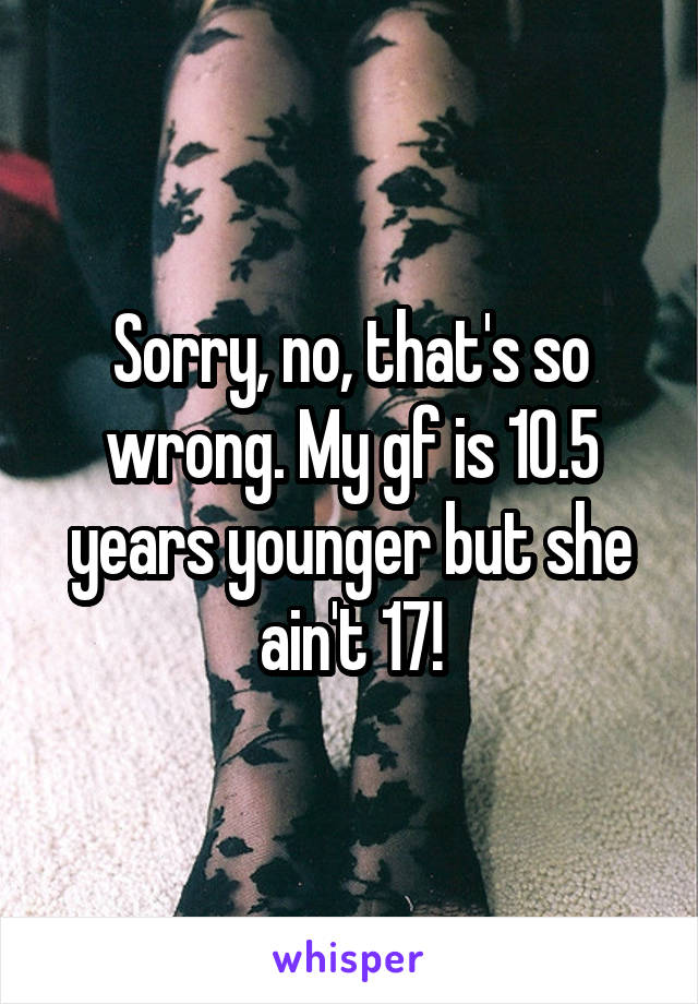 Sorry, no, that's so wrong. My gf is 10.5 years younger but she ain't 17!