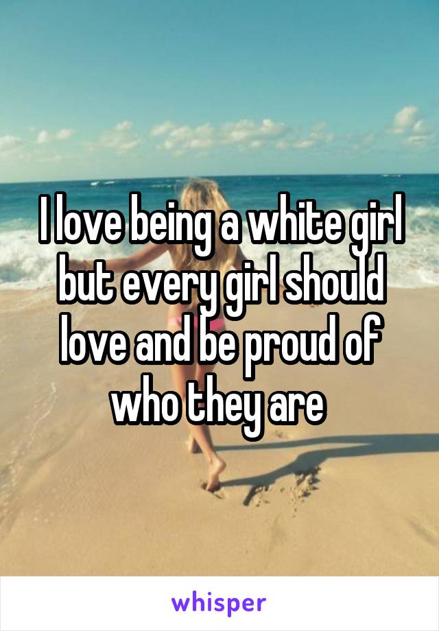 I love being a white girl but every girl should love and be proud of who they are 