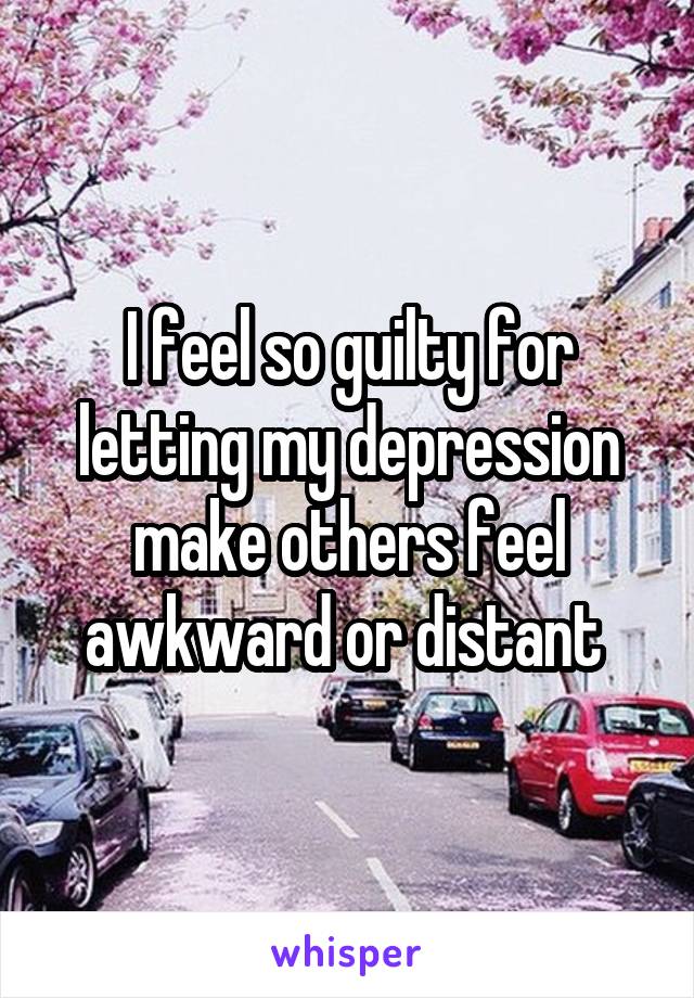 I feel so guilty for letting my depression make others feel awkward or distant 