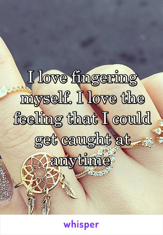 I love fingering myself. I love the feeling that I could get caught at anytime 