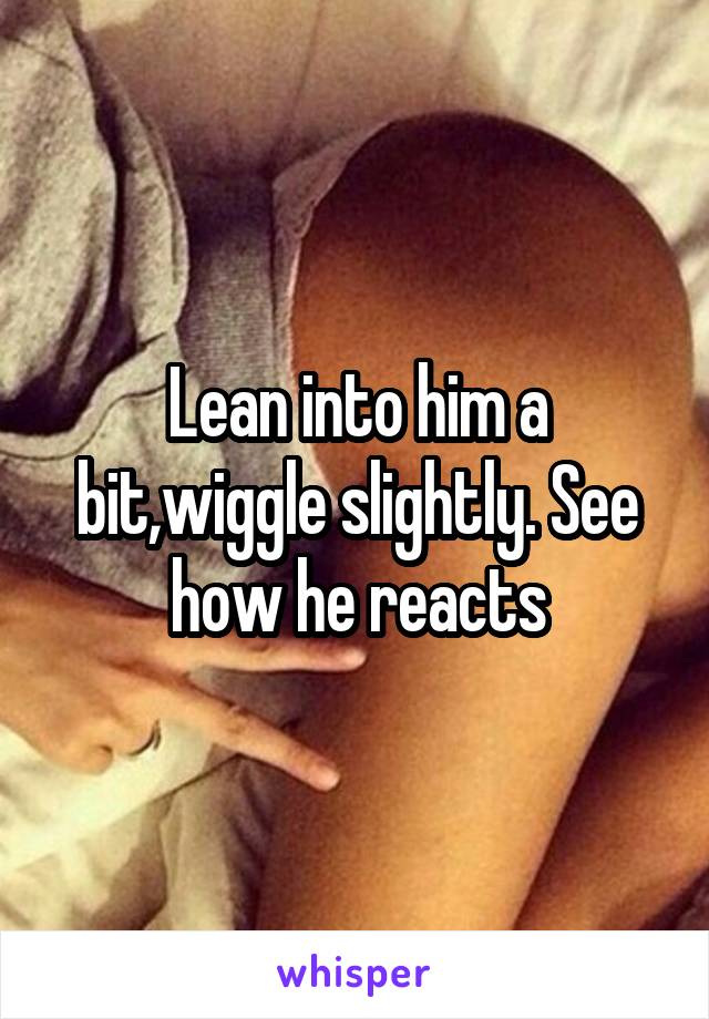 Lean into him a bit,wiggle slightly. See how he reacts