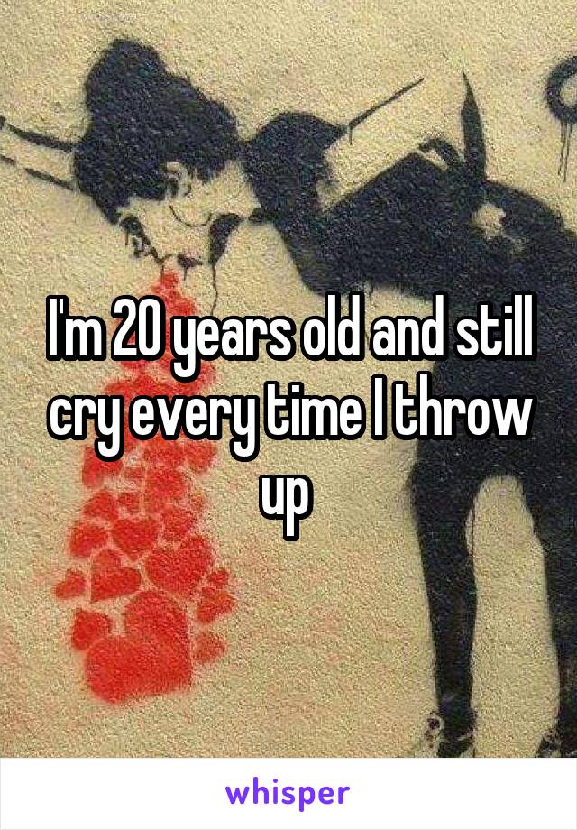 I'm 20 years old and still cry every time I throw up 