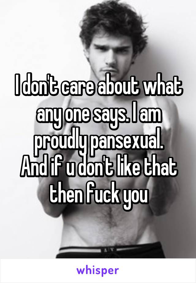 I don't care about what any one says. I am proudly pansexual.
And if u don't like that then fuck you