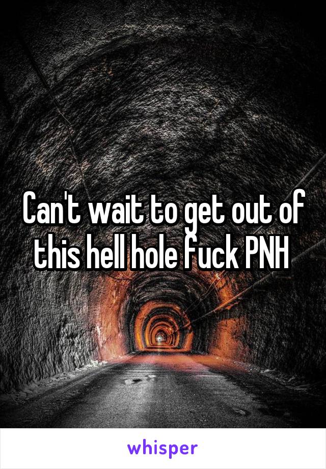 Can't wait to get out of this hell hole fuck PNH 