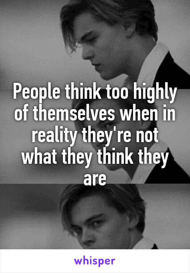 People think too highly of themselves when in reality they're not what they think they are