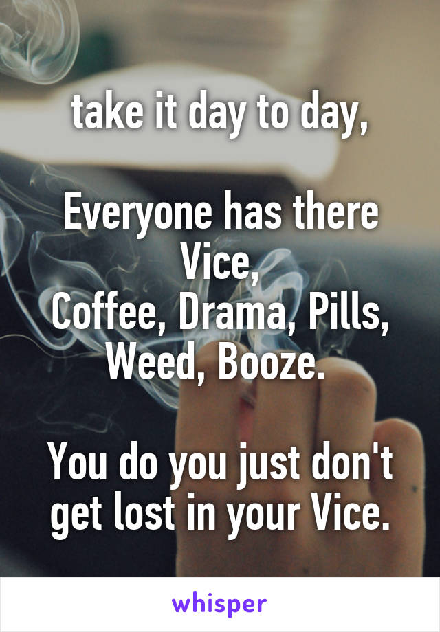 take it day to day,

Everyone has there Vice,
Coffee, Drama, Pills, Weed, Booze. 

You do you just don't get lost in your Vice.