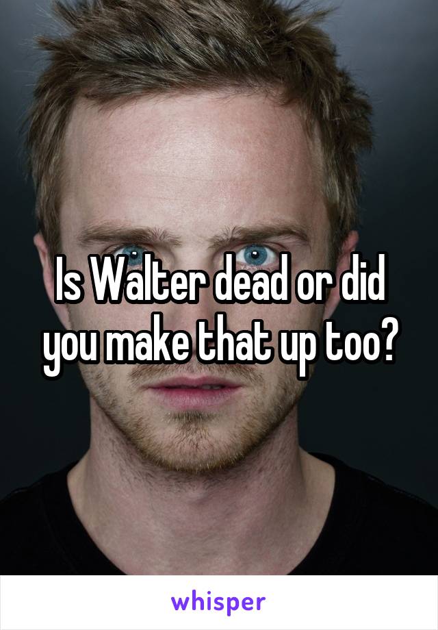 Is Walter dead or did you make that up too?