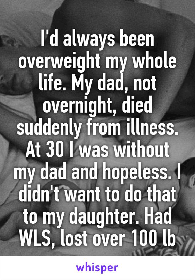 I'd always been overweight my whole life. My dad, not overnight, died suddenly from illness. At 30 I was without my dad and hopeless. I didn't want to do that to my daughter. Had WLS, lost over 100 lb