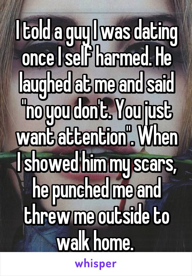 I told a guy I was dating once I self harmed. He laughed at me and said "no you don't. You just want attention". When I showed him my scars, he punched me and threw me outside to walk home. 