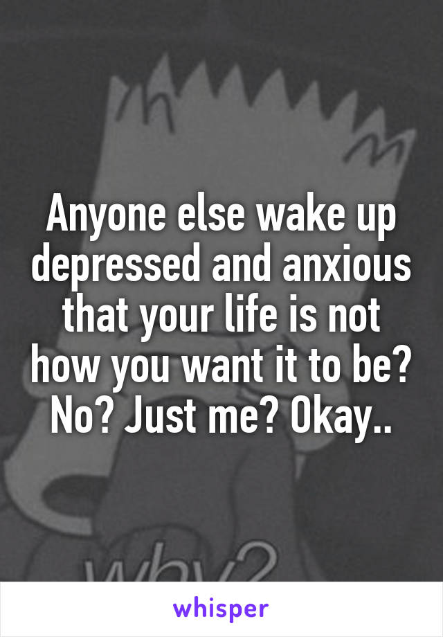 Anyone else wake up depressed and anxious that your life is not how you want it to be? No? Just me? Okay..