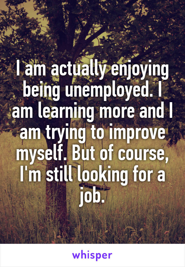 I am actually enjoying being unemployed. I am learning more and I am trying to improve myself. But of course, I'm still looking for a job.